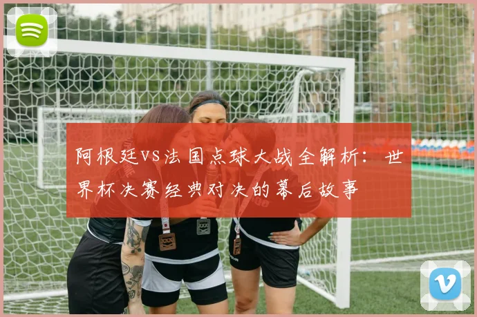 阿根廷vs法国点球大战全解析：世界杯决赛经典对决的幕后故事
