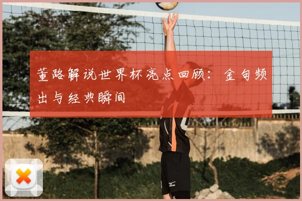 董路解说世界杯亮点回顾：金句频出与经典瞬间