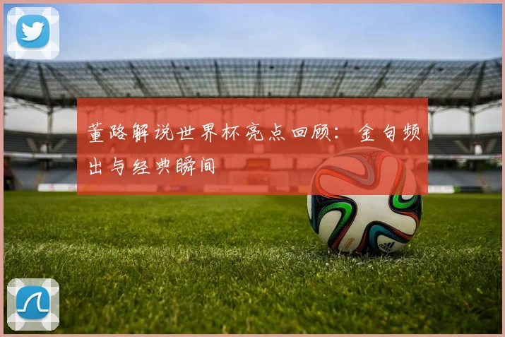 董路解说世界杯亮点回顾：金句频出与经典瞬间