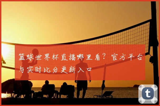 篮球世界杯直播哪里看？官方平台与实时比分更新入口