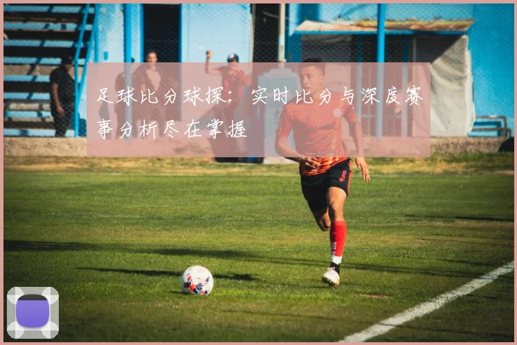 足球比分球探：实时比分与深度赛事分析尽在掌握