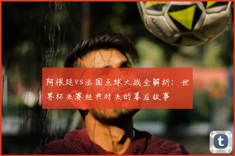 阿根廷vs法国点球大战全解析：世界杯决赛经典对决的幕后故事