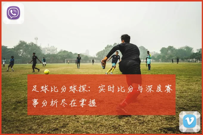 足球比分球探：实时比分与深度赛事分析尽在掌握